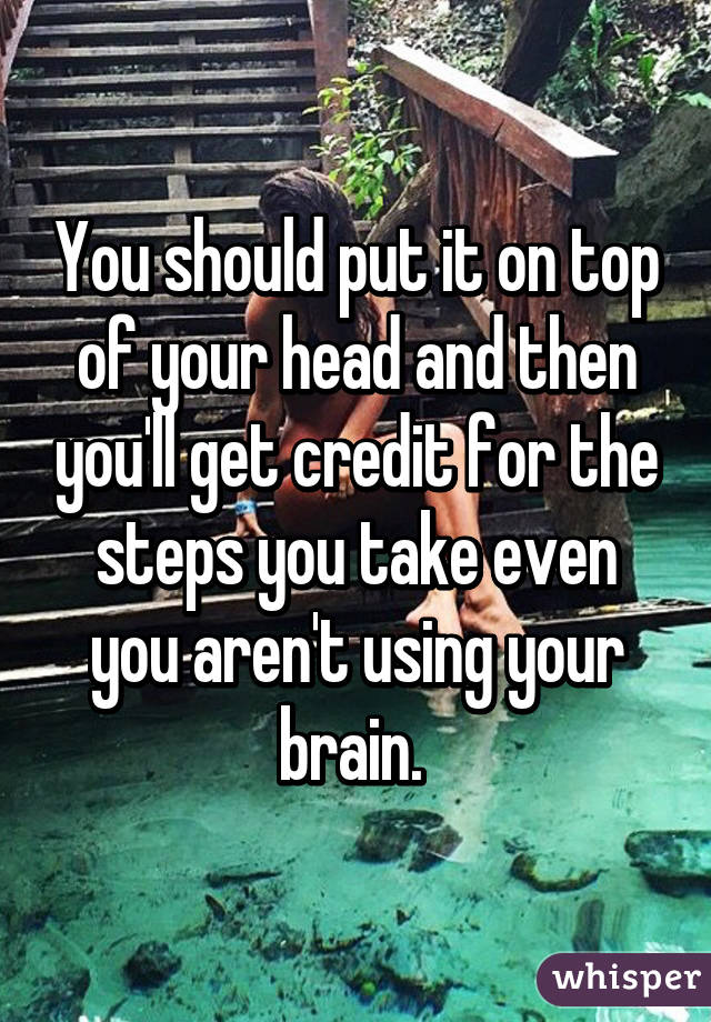 You should put it on top of your head and then you'll get credit for the steps you take even you aren't using your brain. 