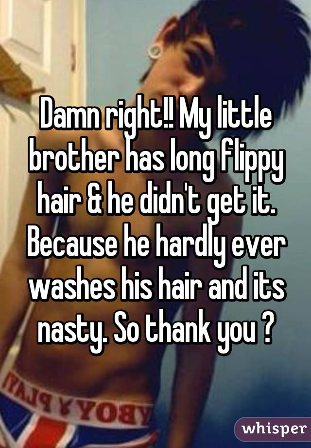 Damn right!! My little brother has long flippy hair & he didn't get it. Because he hardly ever washes his hair and its nasty. So thank you 😊