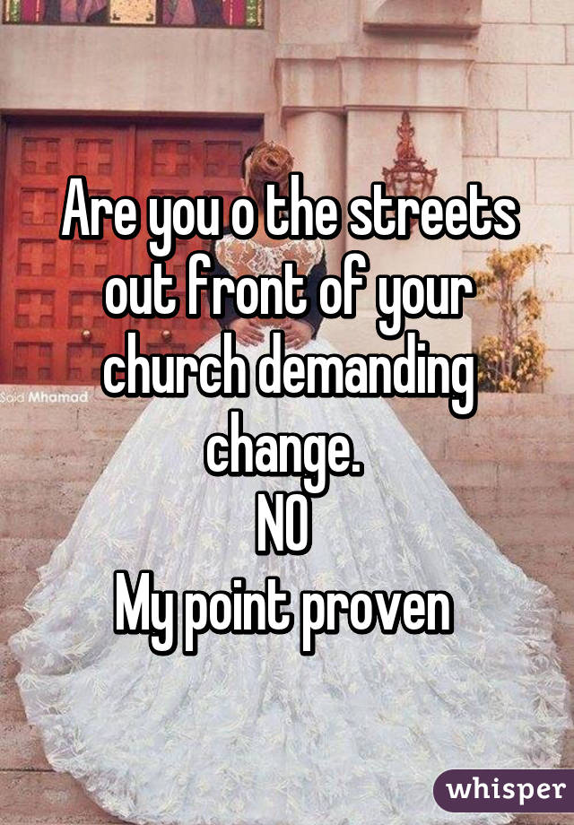 Are you o the streets out front of your church demanding change. 
NO 
My point proven 