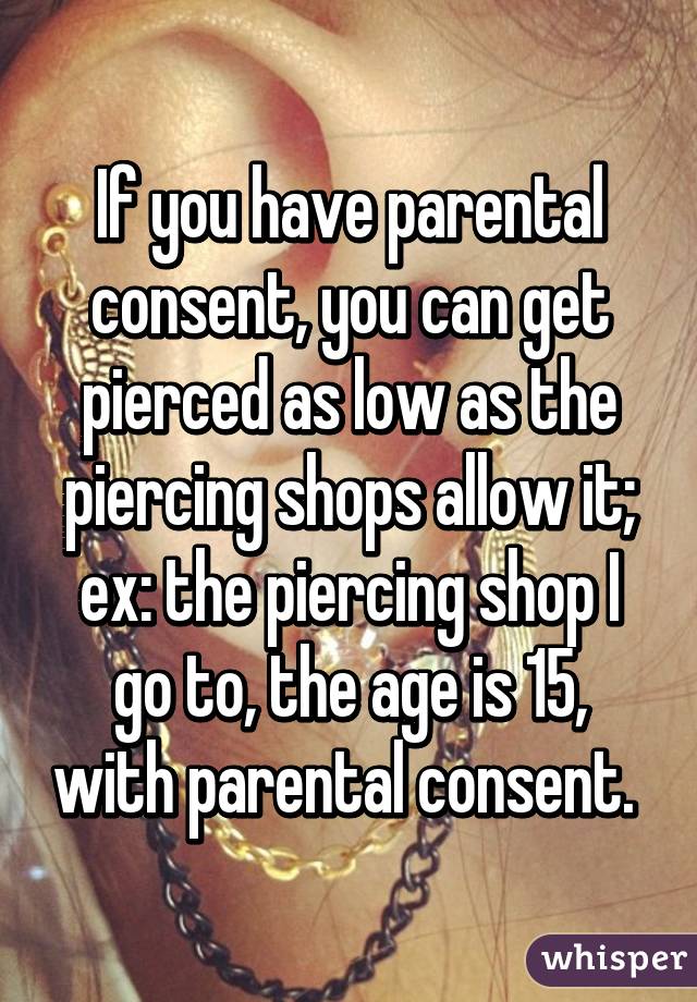 If you have parental consent, you can get pierced as low as the piercing shops allow it; ex: the piercing shop I go to, the age is 15, with parental consent. 