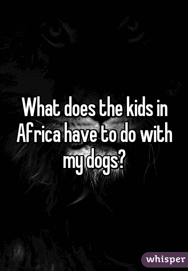 What does the kids in Africa have to do with my dogs?