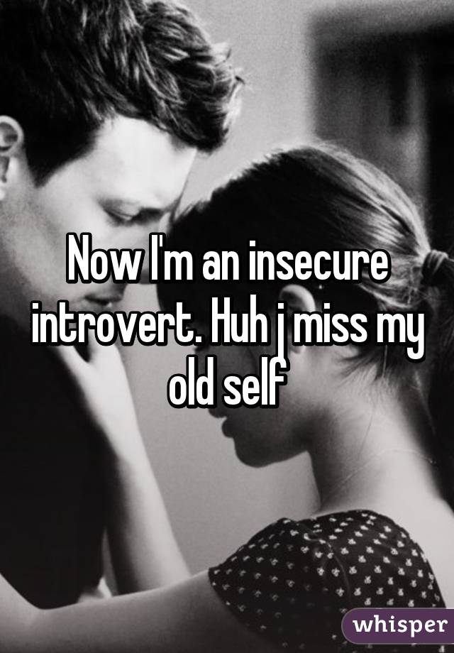 Now I'm an insecure introvert. Huh j miss my old self