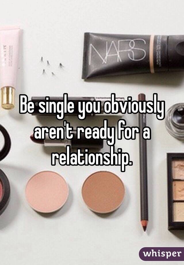 Be single you obviously aren't ready for a relationship.