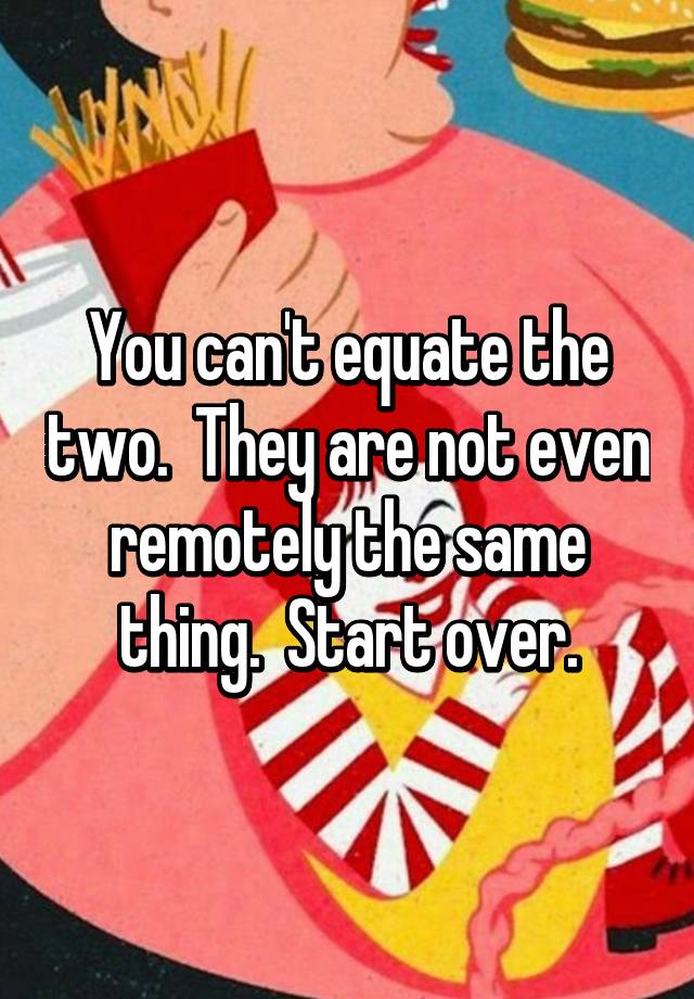 you-can-t-equate-the-two-they-are-not-even-remotely-the-same-thing