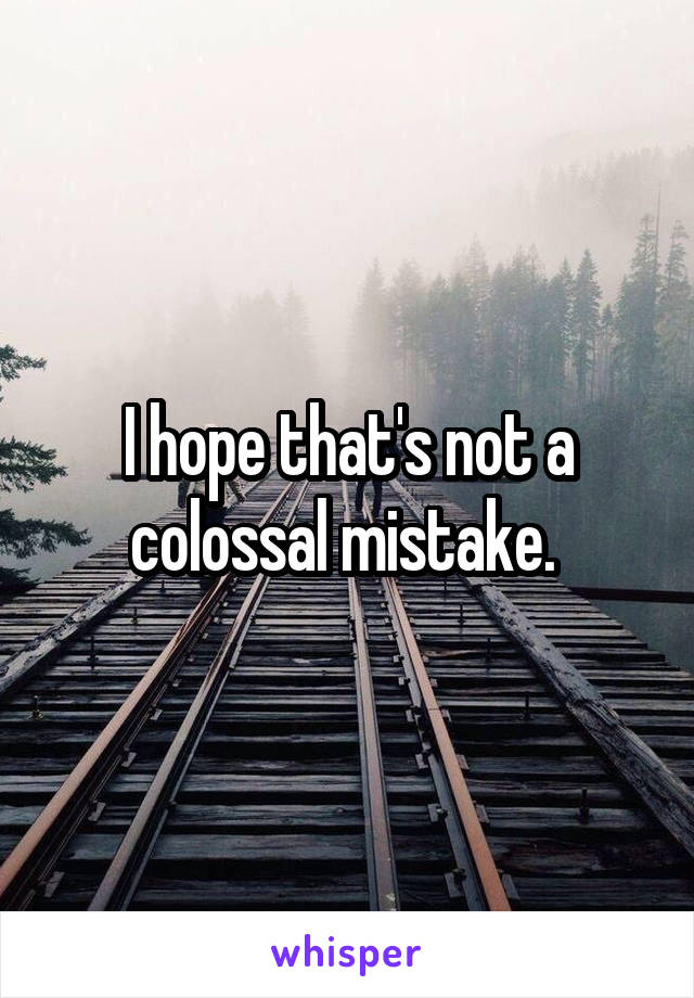 I hope that's not a colossal mistake. 