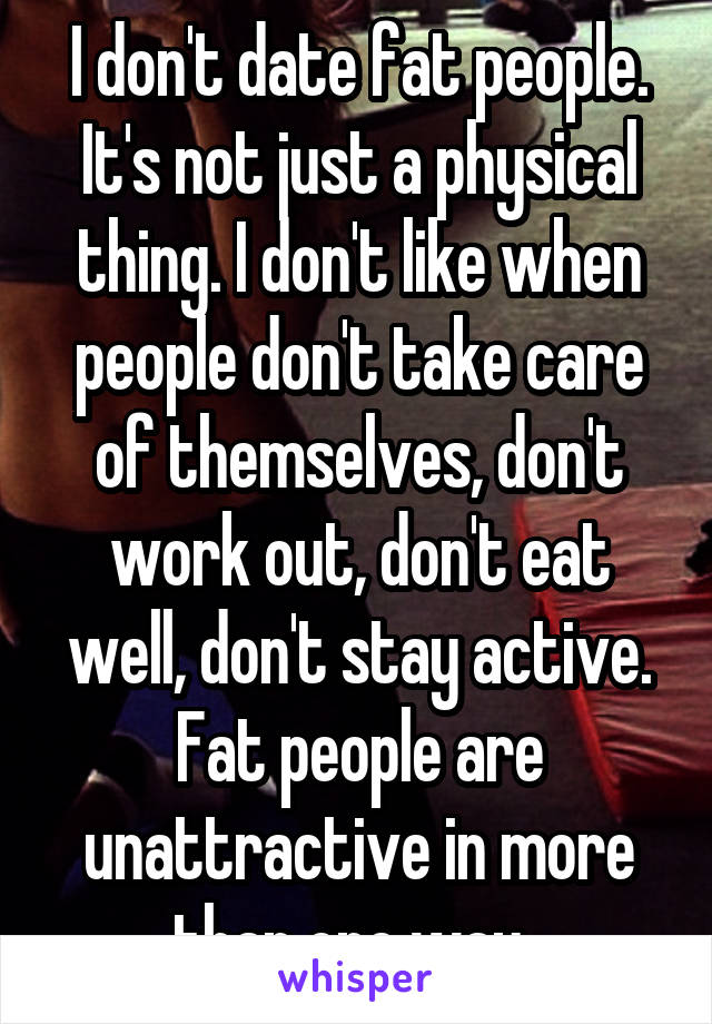 I don't date fat people. It's not just a physical thing. I don't like when people don't take care of themselves, don't work out, don't eat well, don't stay active. Fat people are unattractive in more than one way. 