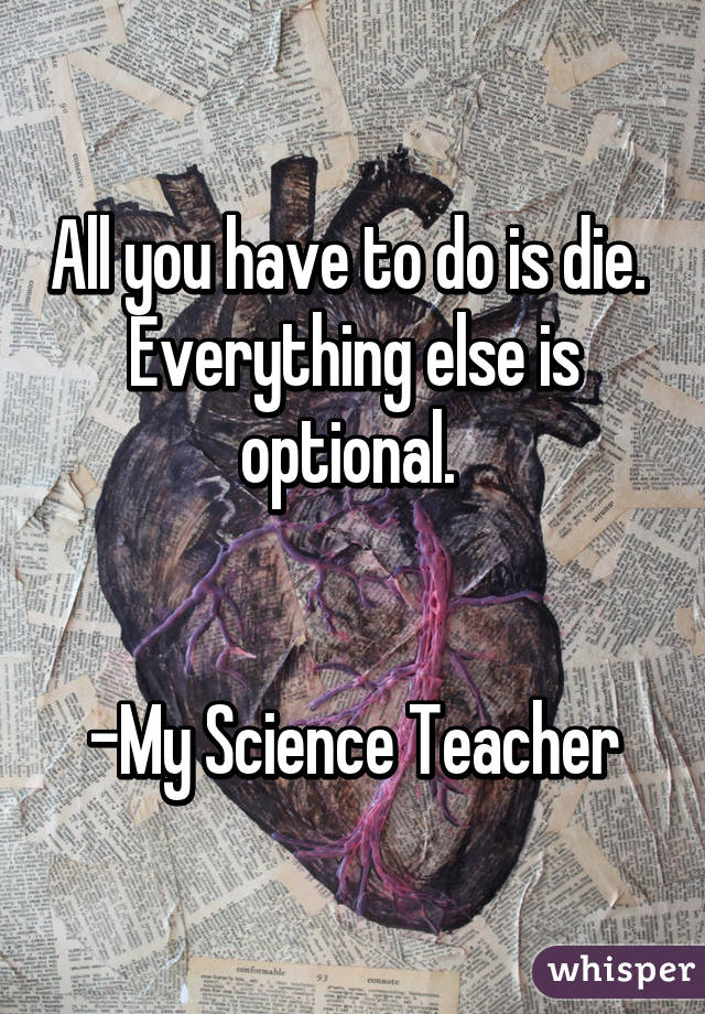 All you have to do is die.  Everything else is optional. 


-My Science Teacher