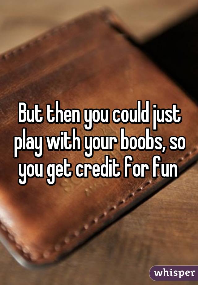 But then you could just play with your boobs, so you get credit for fun 
