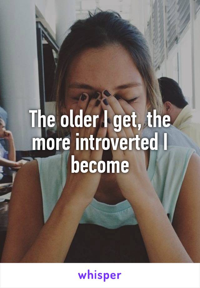 The older I get, the more introverted I become