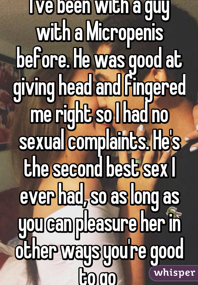 I've been with a guy with a Micropenis before. He was good at giving head and fingered me right so I had no sexual complaints. He's the second best sex I ever had, so as long as you can pleasure her in other ways you're good to go 