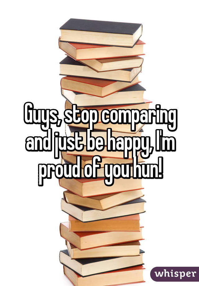 Guys, stop comparing and just be happy, I'm proud of you hun!