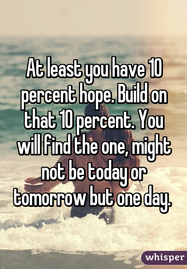 At least you have 10 percent hope. Build on that 10 percent. You will find the one, might not be today or tomorrow but one day. 