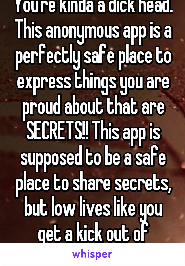 You're kinda a dick head. This anonymous app is a perfectly safe place to express things you are proud about that are SECRETS!! This app is supposed to be a safe place to share secrets, but low lives like you get a kick out of bringing people down 