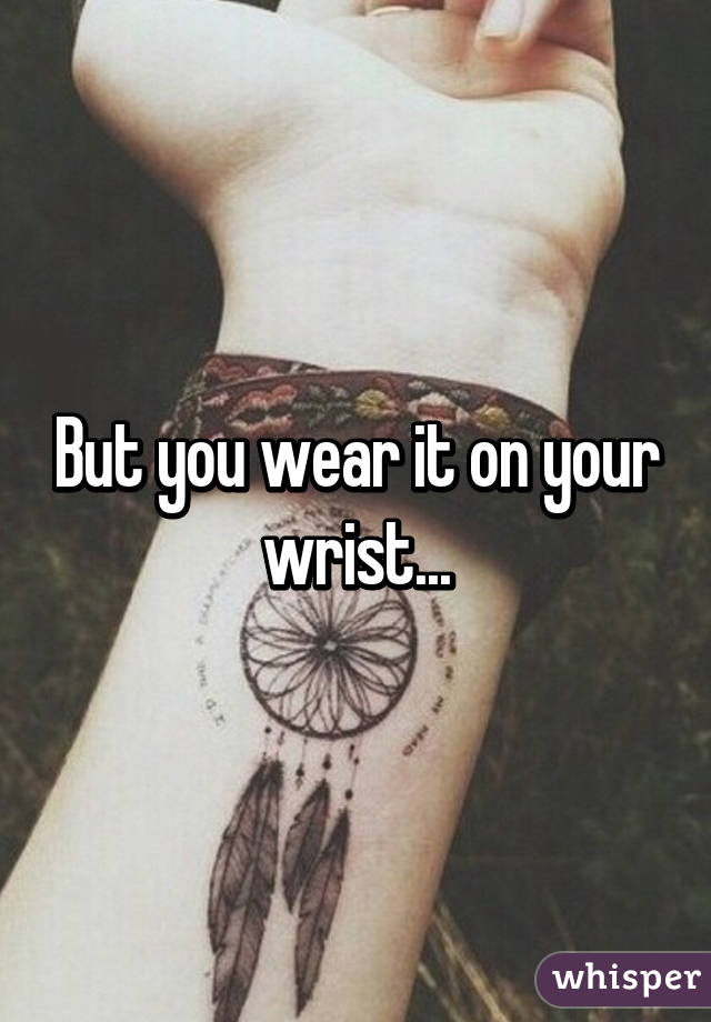 But you wear it on your wrist...