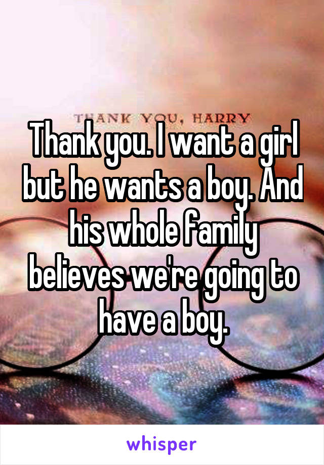 Thank you. I want a girl but he wants a boy. And his whole family believes we're going to have a boy.