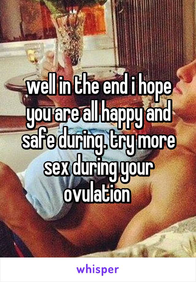 well in the end i hope you are all happy and safe during. try more sex during your ovulation 