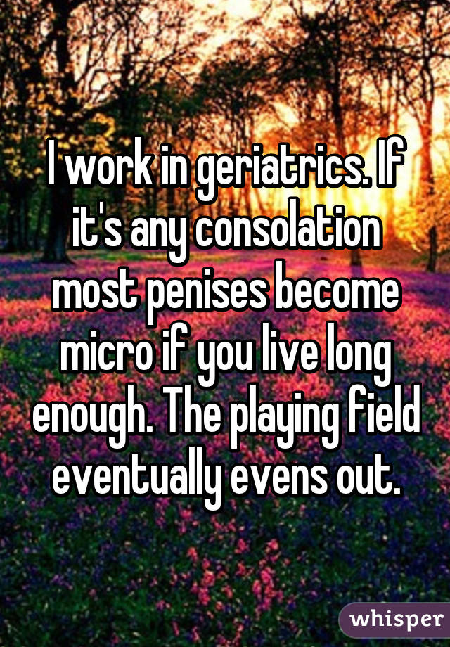 I work in geriatrics. If it's any consolation most penises become micro if you live long enough. The playing field eventually evens out.