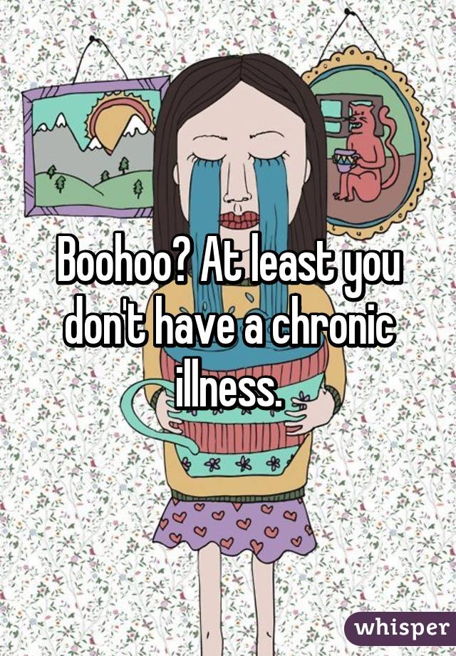 Boohoo? At least you don't have a chronic illness.
