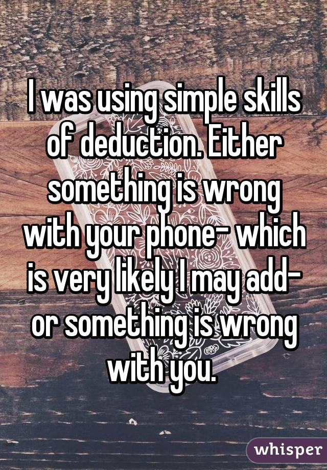 I was using simple skills of deduction. Either something is wrong with your phone- which is very likely I may add- or something is wrong with you. 