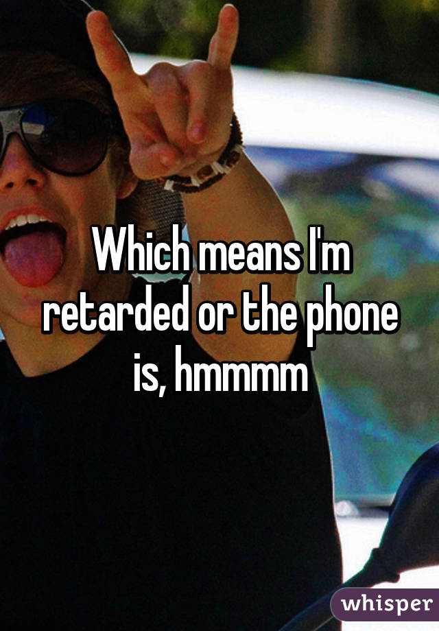 Which means I'm retarded or the phone is, hmmmm