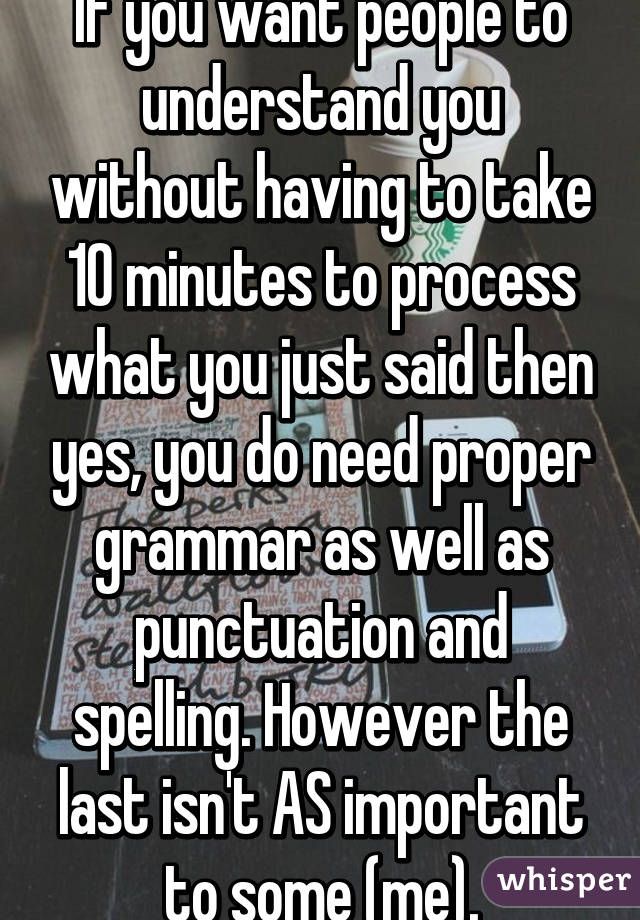 If you want people to understand you without having to take 10 minutes to process what you just said then yes, you do need proper grammar as well as punctuation and spelling. However the last isn't AS important to some (me).