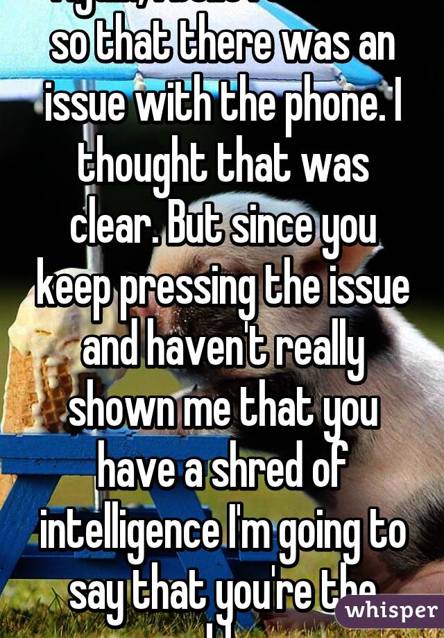 Again, I believed more so that there was an issue with the phone. I thought that was clear. But since you keep pressing the issue and haven't really shown me that you have a shred of intelligence I'm going to say that you're the problem. 