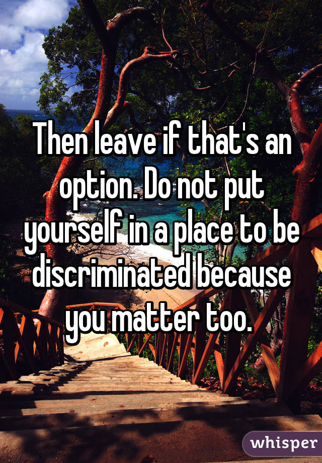 Then leave if that's an option. Do not put yourself in a place to be discriminated because you matter too. 