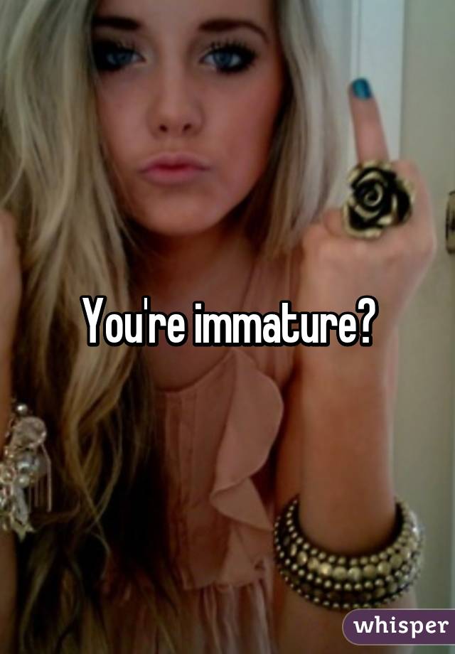 You're immature?