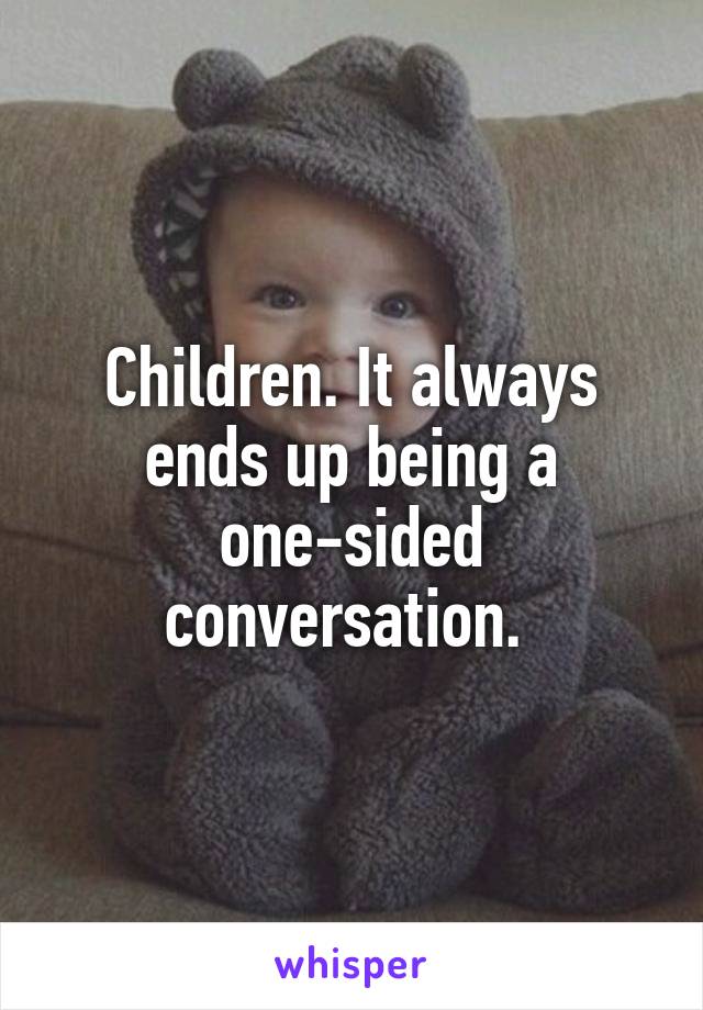 Children. It always ends up being a one-sided conversation. 