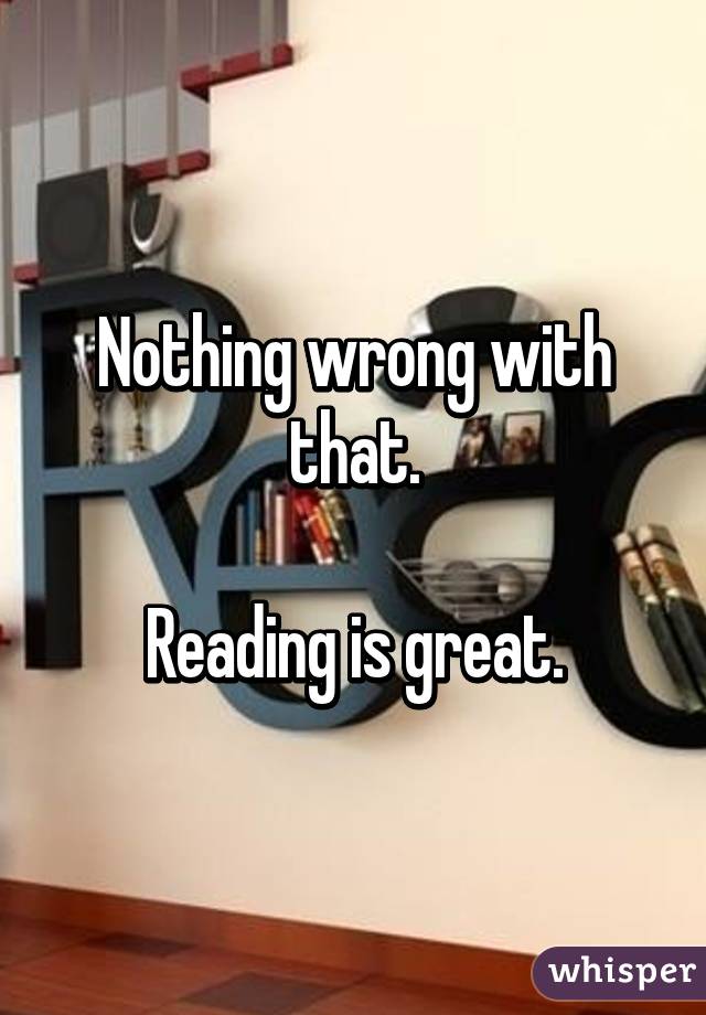 Nothing wrong with that.

Reading is great.