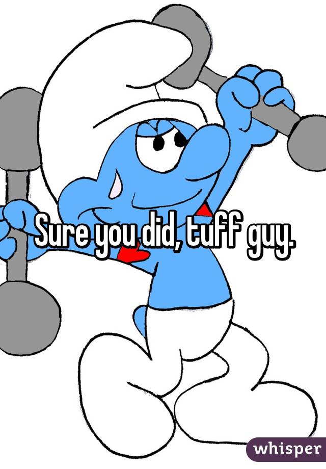 Sure you did, tuff guy.