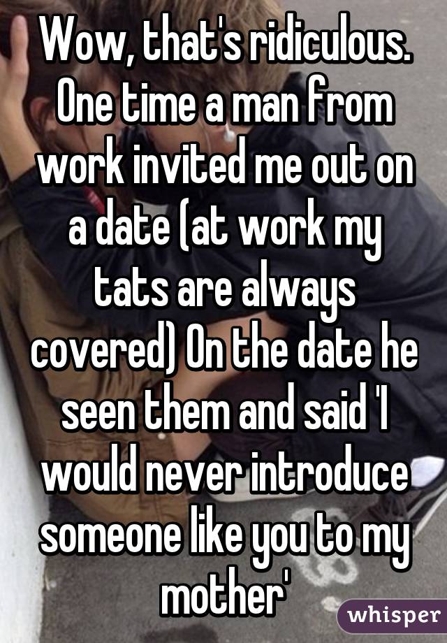 Wow, that's ridiculous. One time a man from work invited me out on a date (at work my tats are always covered) On the date he seen them and said 'I would never introduce someone like you to my mother'