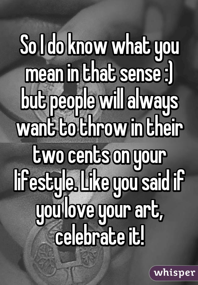 So I do know what you mean in that sense :) but people will always want to throw in their two cents on your lifestyle. Like you said if you love your art, celebrate it!