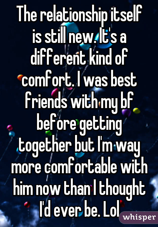 The relationship itself is still new. It's a different kind of comfort. I was best friends with my bf before getting together but I'm way more comfortable with him now than I thought I'd ever be. Lol