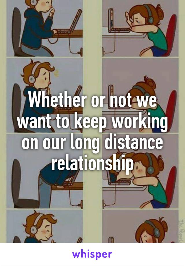 Whether or not we want to keep working on our long distance relationship