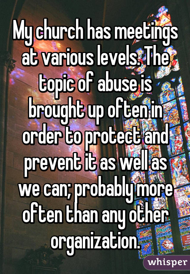 My church has meetings at various levels. The topic of abuse is brought up often in order to protect and prevent it as well as we can; probably more often than any other organization.