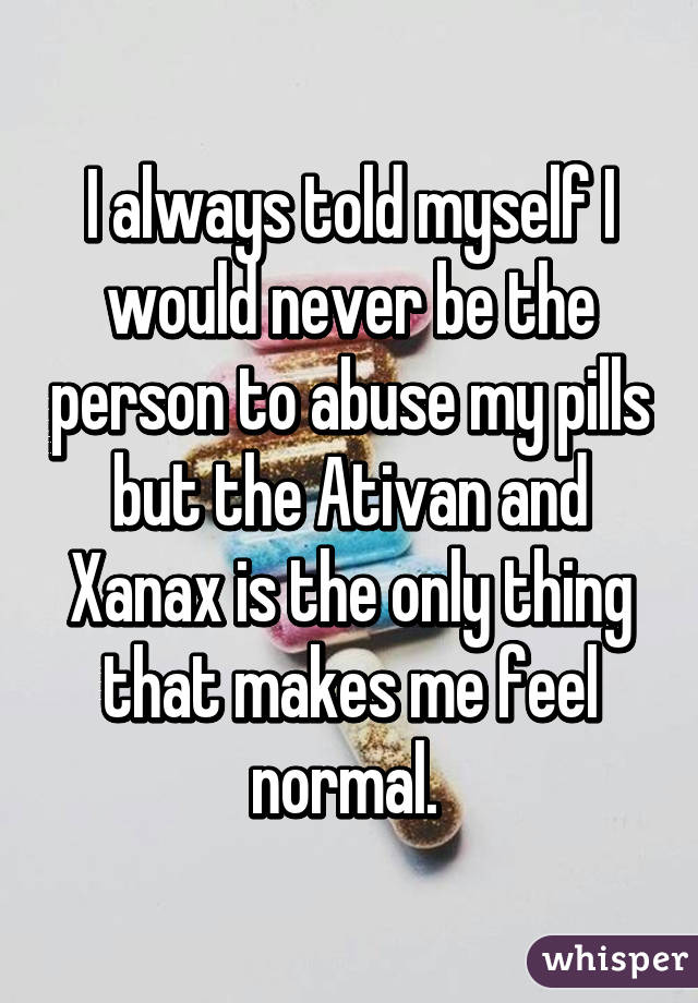 I always told myself I would never be the person to abuse my pills but the Ativan and Xanax is the only thing that makes me feel normal. 