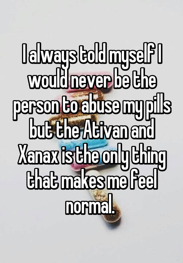 I always told myself I would never be the person to abuse my pills but the Ativan and Xanax is the only thing that makes me feel normal. 