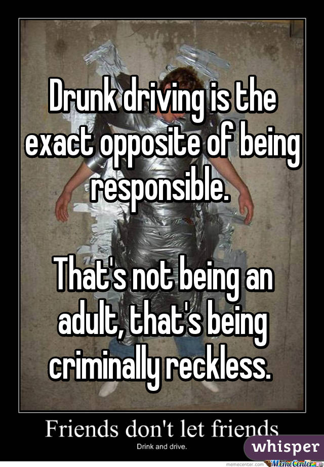 Drunk driving is the exact opposite of being responsible. 

That's not being an adult, that's being criminally reckless. 