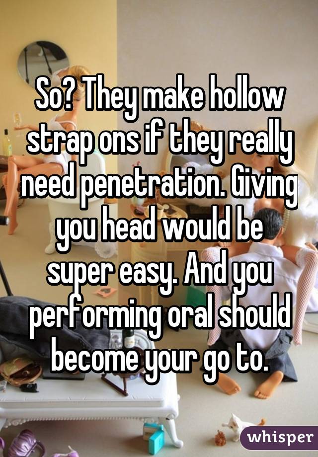 So? They make hollow strap ons if they really need penetration. Giving you head would be super easy. And you performing oral should become your go to.