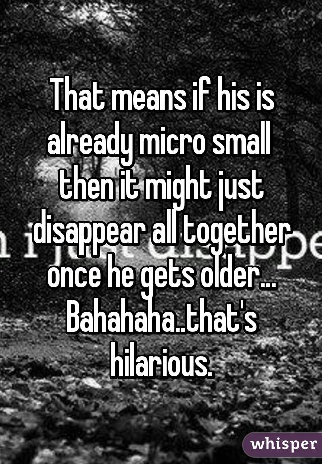 That means if his is already micro small  then it might just disappear all together once he gets older...
Bahahaha..that's hilarious.