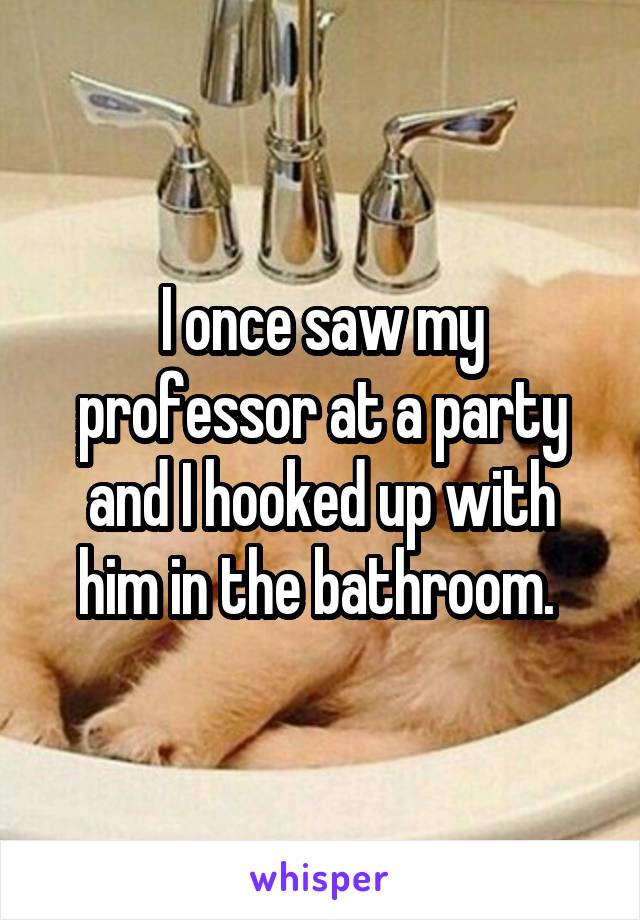 I once saw my professor at a party and I hooked up with him in the bathroom. 