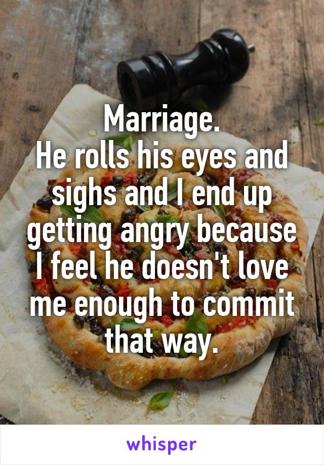 Marriage.
He rolls his eyes and sighs and I end up getting angry because I feel he doesn't love me enough to commit that way.