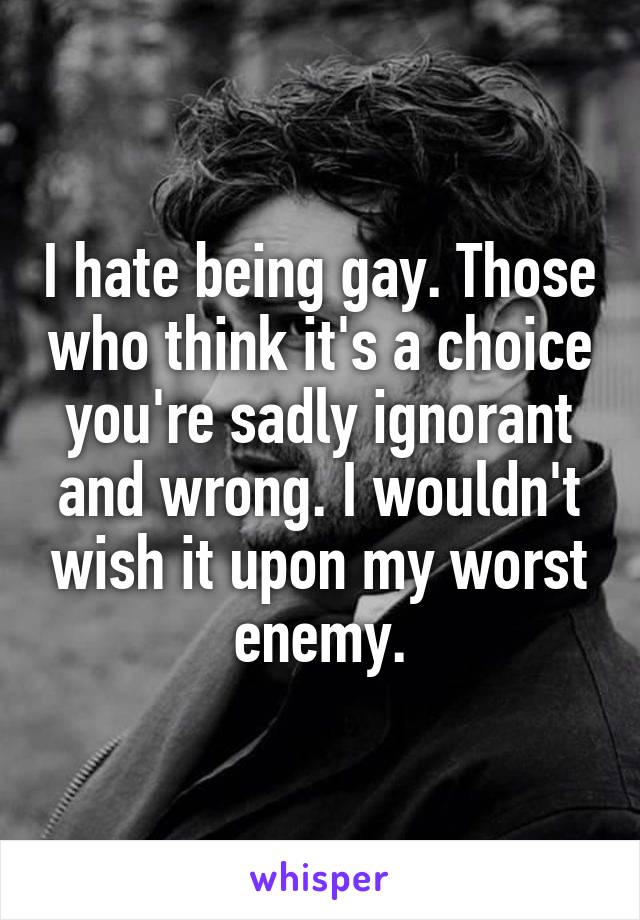 I hate being gay. Those who think it's a choice you're sadly ignorant and wrong. I wouldn't wish it upon my worst enemy.