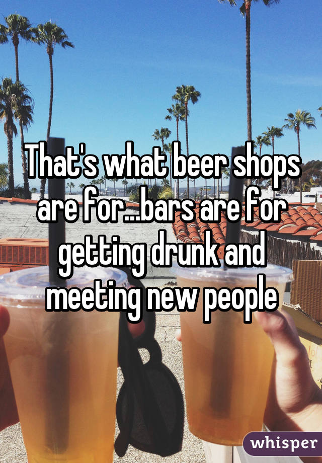 That's what beer shops are for...bars are for getting drunk and meeting new people