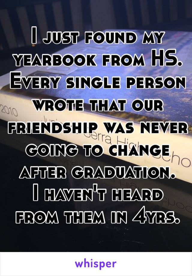 I just found my yearbook from HS. Every single person wrote that our friendship was never going to change after graduation. 
 I haven't heard from them in 4yrs. 
