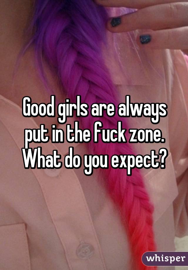 Good girls are always put in the fuck zone. What do you expect?