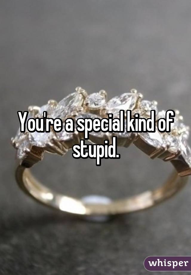 You're a special kind of stupid.