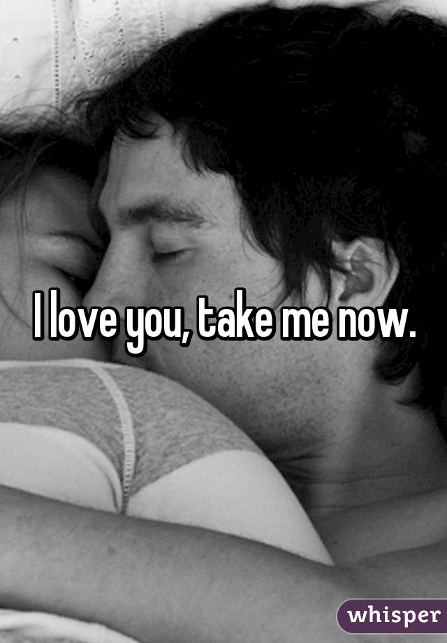 I love you, take me now.