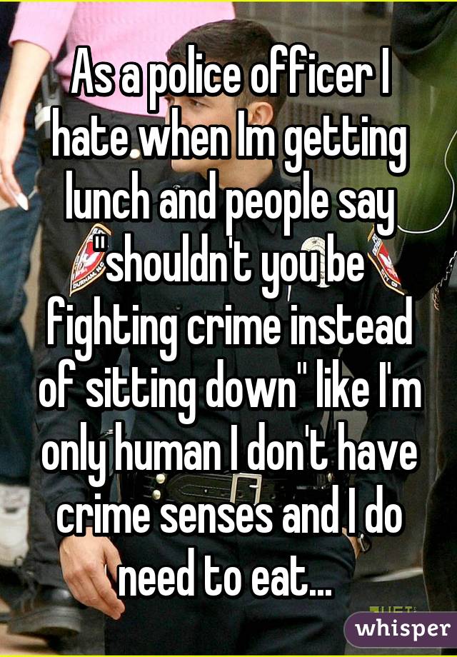 As a police officer I hate when Im getting lunch and people say "shouldn't you be fighting crime instead of sitting down" like I'm only human I don't have crime senses and I do need to eat... 